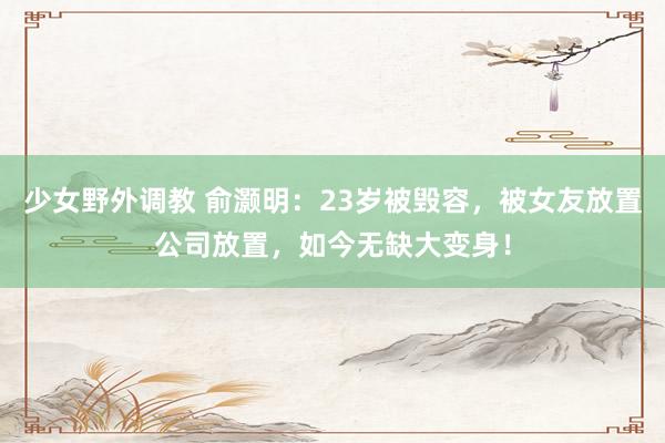 少女野外调教 俞灏明：23岁被毁容，被女友放置公司放置，如今无缺大变身！
