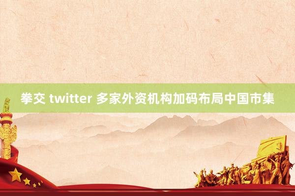 拳交 twitter 多家外资机构加码布局中国市集