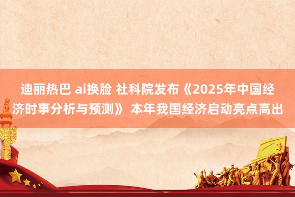迪丽热巴 ai换脸 社科院发布《2025年中国经济时事分析与预测》 本年我国经济启动亮点高出