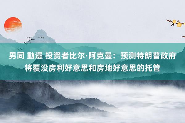 男同 動漫 投资者比尔·阿克曼：预测特朗普政府将覆没房利好意思和房地好意思的托管