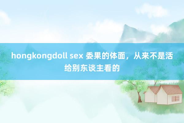 hongkongdoll sex 委果的体面，从来不是活给别东谈主看的