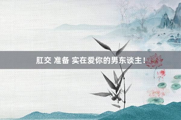 肛交 准备 实在爱你的男东谈主！