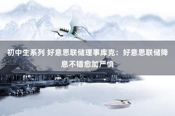 初中生系列 好意思联储理事库克:好意思联储降息不错愈加严慎