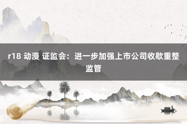 r18 动漫 证监会:进一步加强上市公司收歇重整监管