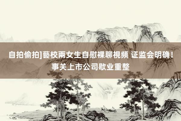 自拍偷拍]藝校兩女生自慰裸聊視頻 证监会明确！事关上市公司歇业重整