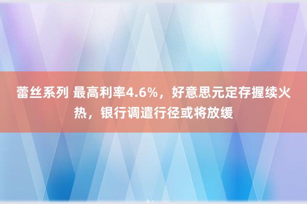 蕾丝系列 最高利率4.6%，好意思元定存握续火热，银行调遣行径或将放缓