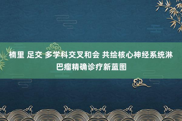 楠里 足交 多学科交叉和会 共绘核心神经系统淋巴瘤精确诊疗新蓝图
