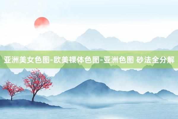 亚洲美女色图-欧美裸体色图-亚洲色图 砂法全分解