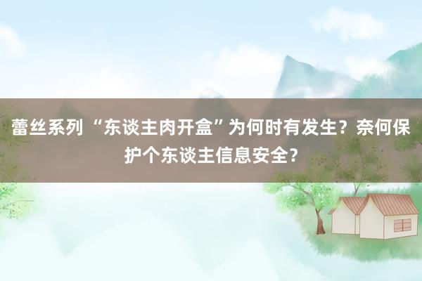 蕾丝系列 “东谈主肉开盒”为何时有发生?奈何保护个东谈主信息安全?