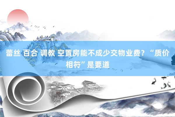 蕾丝 百合 调教 空置房能不成少交物业费?“质价相符”是要道