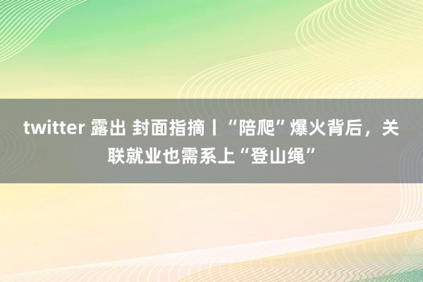 twitter 露出 封面指摘丨“陪爬”爆火背后,关联就业也需系上“登山绳”