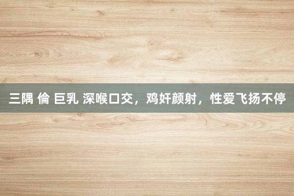 三隅 倫 巨乳 深喉口交,鸡奸颜射,性爱飞扬不停