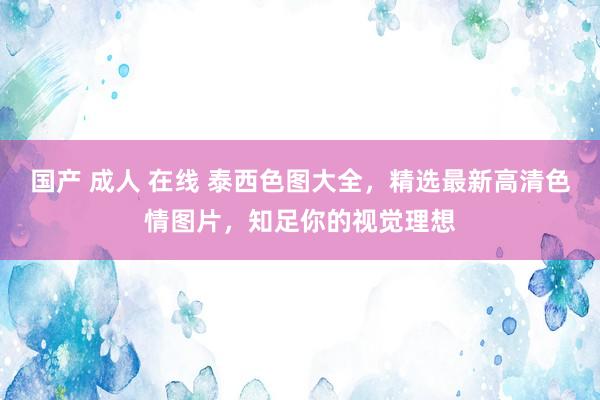 国产 成人 在线 泰西色图大全,精选最新高清色情图片,知足你的视觉理想