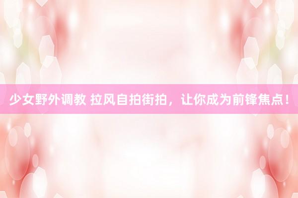 少女野外调教 拉风自拍街拍,让你成为前锋焦点!