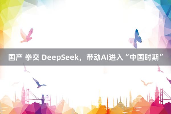 国产 拳交 DeepSeek，带动AI进入“中国时期”