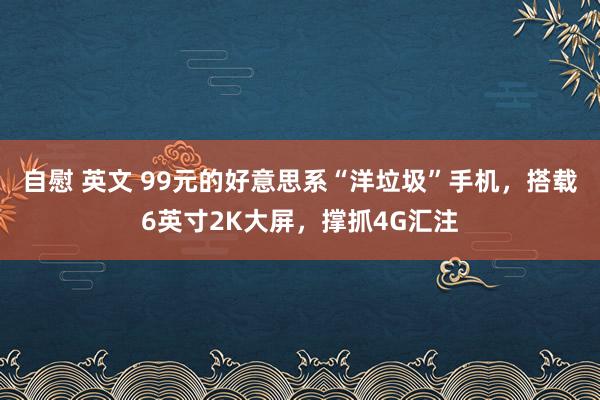 自慰 英文 99元的好意思系“洋垃圾”手机,搭载6英寸2K大屏,撑抓4G汇注