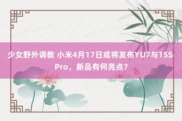 少女野外调教 小米4月17日或将发布YU7与15S Pro,新品有何亮点?