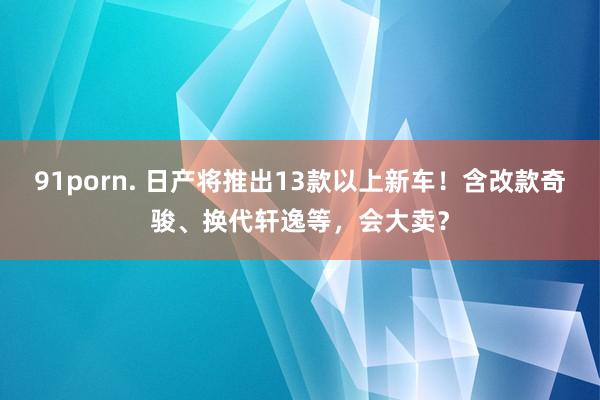 91porn. 日产将推出13款以上新车！含改款奇骏、换代轩逸等，会大卖？