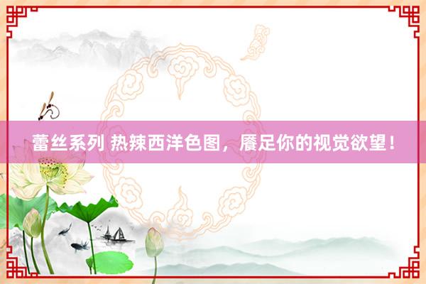 蕾丝系列 热辣西洋色图,餍足你的视觉欲望!