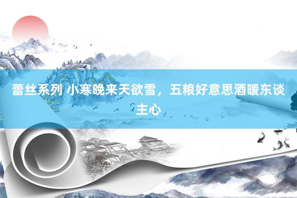 蕾丝系列 小寒晚来天欲雪，五粮好意思酒暖东谈主心
