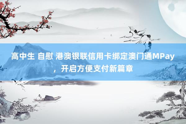 高中生 自慰 港澳银联信用卡绑定澳门通MPay，开启方便支付新篇章