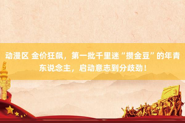 动漫区 金价狂飙,第一批千里迷“攒金豆”的年青东说念主,启动意志到分歧劲!