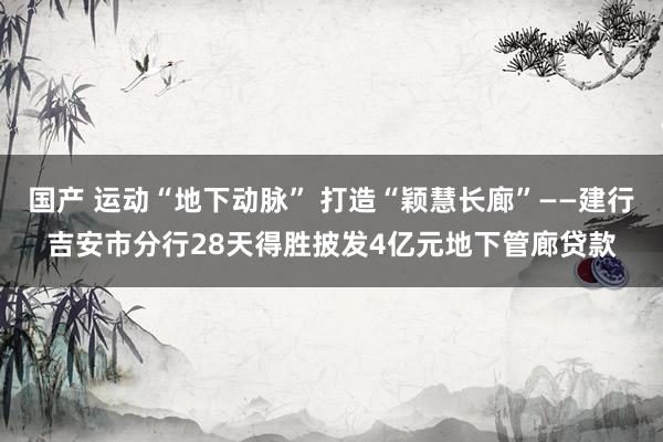 国产 运动“地下动脉” 打造“颖慧长廊”——建行吉安市分行28天得胜披发4亿元地下管廊贷款