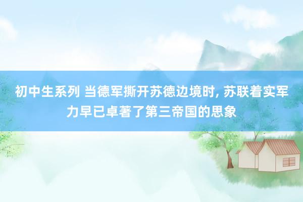 初中生系列 当德军撕开苏德边境时, 苏联着实军力早已卓著了第三帝国的思象