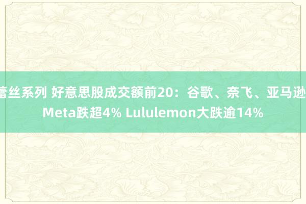 蕾丝系列 好意思股成交额前20:谷歌、奈飞、亚马逊、Meta跌超4% Lululemon大跌逾14%