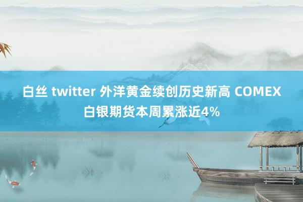 白丝 twitter 外洋黄金续创历史新高 COMEX白银期货本周累涨近4%