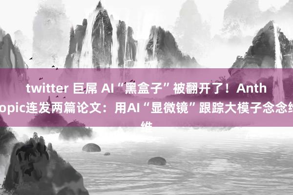 twitter 巨屌 AI“黑盒子”被翻开了!Anthropic连发两篇论文:用AI“显微镜”跟踪大模子念念维