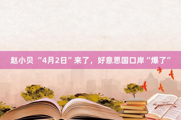 赵小贝 “4月2日”来了,好意思国口岸“爆了”
