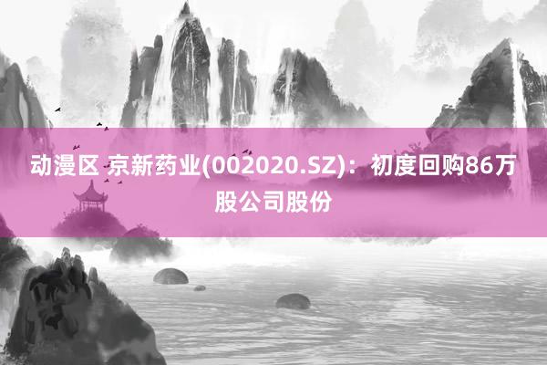 动漫区 京新药业(002020.SZ):初度回购86万股公司股份