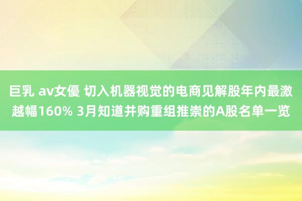 巨乳 av女優 切入机器视觉的电商见解股年内最激越幅160% 3月知道并购重组推崇的A股名单一览