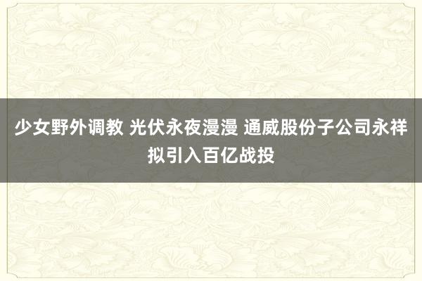 少女野外调教 光伏永夜漫漫 通威股份子公司永祥拟引入百亿战投