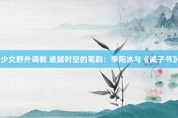少女野外调教 逾越时空的笔韵：李阳冰与《诫子书》