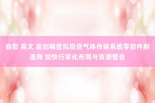自慰 英文 富创精密拟投资气体传输系统零部件制造商 加快行家化布局与资源整合