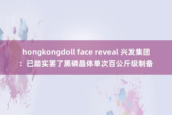hongkongdoll face reveal 兴发集团:已踏实罢了黑磷晶体单次百公斤级制备
