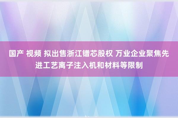 国产 视频 拟出售浙江镨芯股权 万业企业聚焦先进工艺离子注入机和材料等限制
