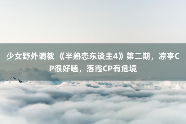 少女野外调教 《半熟恋东谈主4》第二期,凉亭CP很好嗑,落霞CP有危境