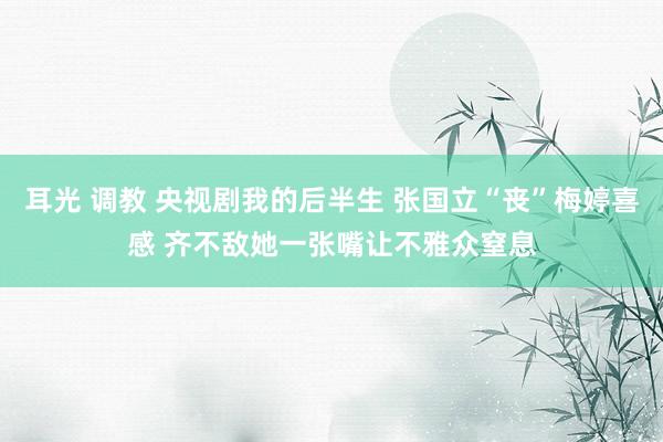 耳光 调教 央视剧我的后半生 张国立“丧”梅婷喜感 齐不敌她一张嘴让不雅众窒息