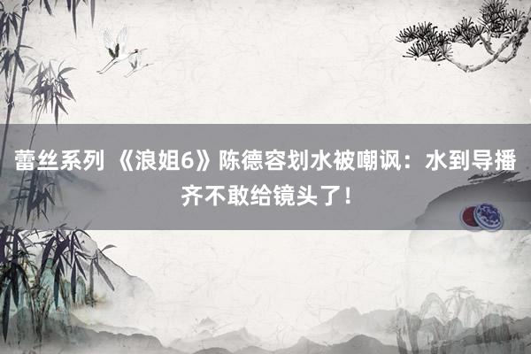 蕾丝系列 《浪姐6》陈德容划水被嘲讽:水到导播齐不敢给镜头了!