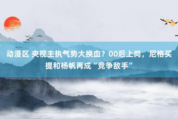 动漫区 央视主执气势大换血?00后上岗,尼格买提和杨帆再成“竞争敌手”