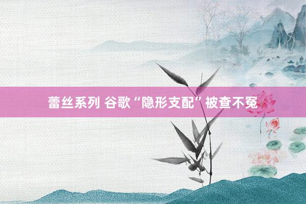 蕾丝系列 谷歌“隐形支配”被查不冤