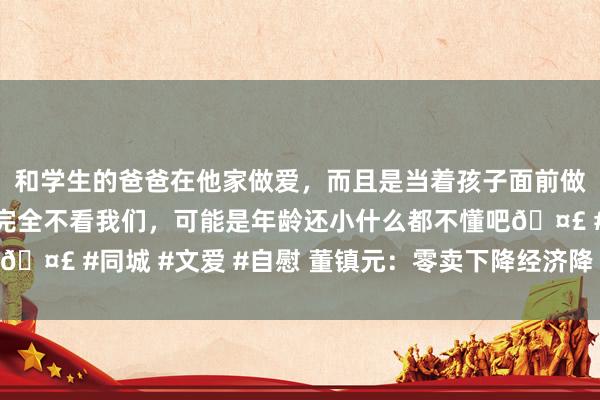 和学生的爸爸在他家做爱，而且是当着孩子面前做爱，太刺激了，孩子完全不看我们，可能是年龄还小什么都不懂吧🤣 #同城 #文爱 #自慰 董镇元：零卖下降经济降 金银中阳不竭多