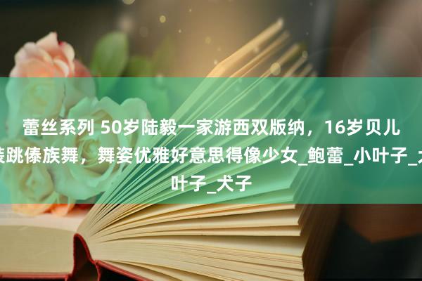 蕾丝系列 50岁陆毅一家游西双版纳,16岁贝儿盛装跳傣族舞,舞姿优雅好意思得像少女_鲍蕾_小叶子_犬子