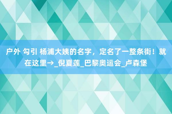 户外 勾引 杨浦大姨的名字,定名了一整条街!就在这里→_倪夏莲_巴黎奥运会_卢森堡