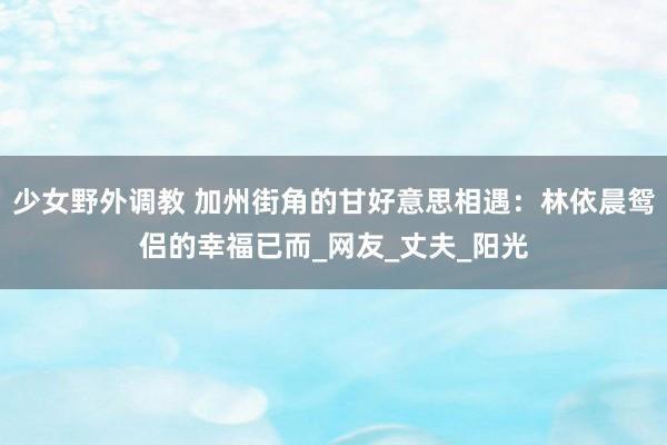少女野外调教 加州街角的甘好意思相遇:林依晨鸳侣的幸福已而_网友_丈夫_阳光