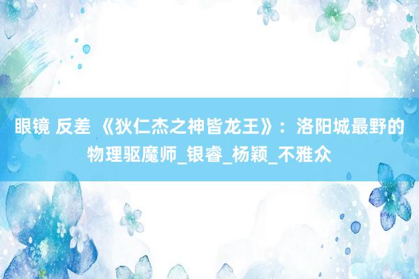 眼镜 反差 《狄仁杰之神皆龙王》:洛阳城最野的物理驱魔师_银睿_杨颖_不雅众
