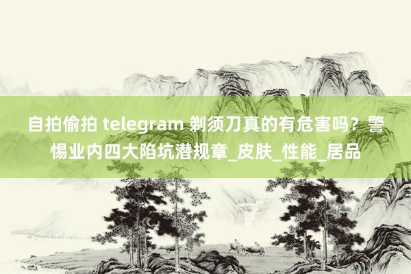 自拍偷拍 telegram 剃须刀真的有危害吗？警惕业内四大陷坑潜规章_皮肤_性能_居品
